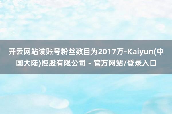 开云网站该账号粉丝数目为2017万-Kaiyun(中国大陆)控股有限公司 - 官方网站/登录入口