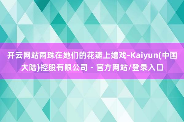 开云网站雨珠在她们的花瓣上嬉戏-Kaiyun(中国大陆)控股有限公司 - 官方网站/登录入口