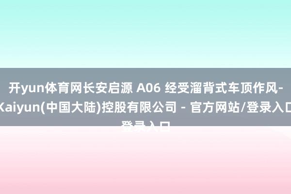 开yun体育网长安启源 A06 经受溜背式车顶作风-Kaiyun(中国大陆)控股有限公司 - 官方网站/登录入口