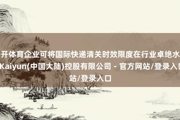 云开体育企业可将国际快递清关时效限度在行业卓绝水平-Kaiyun(中国大陆)控股有限公司 - 官方网站/登录入口
