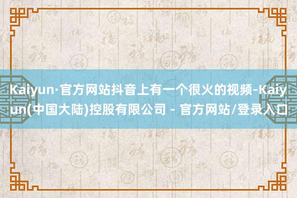 Kaiyun·官方网站抖音上有一个很火的视频-Kaiyun(中国大陆)控股有限公司 - 官方网站/登录入口