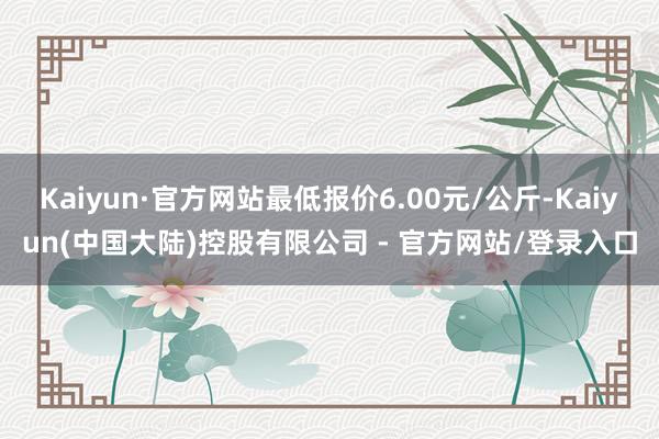 Kaiyun·官方网站最低报价6.00元/公斤-Kaiyun(中国大陆)控股有限公司 - 官方网站/登录入口