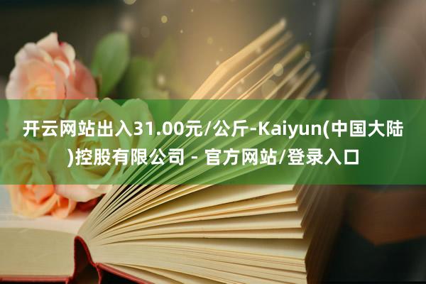开云网站出入31.00元/公斤-Kaiyun(中国大陆)控股有限公司 - 官方网站/登录入口
