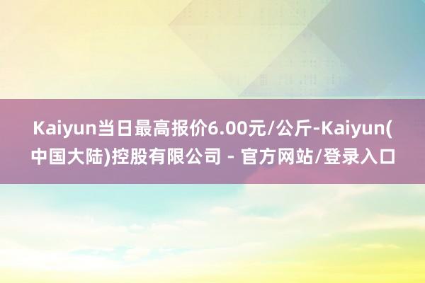 Kaiyun当日最高报价6.00元/公斤-Kaiyun(中国大陆)控股有限公司 - 官方网站/登录入口