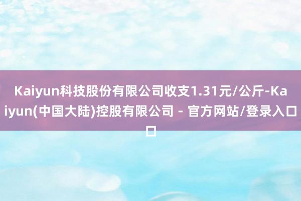 Kaiyun科技股份有限公司收支1.31元/公斤-Kaiyun(中国大陆)控股有限公司 - 官方网站/登录入口