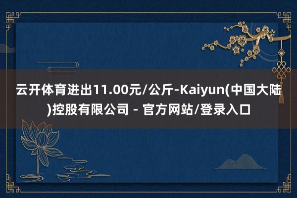 云开体育进出11.00元/公斤-Kaiyun(中国大陆)控股有限公司 - 官方网站/登录入口