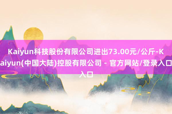 Kaiyun科技股份有限公司进出73.00元/公斤-Kaiyun(中国大陆)控股有限公司 - 官方网站/登录入口