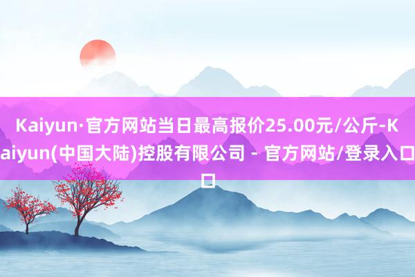 Kaiyun·官方网站当日最高报价25.00元/公斤-Kaiyun(中国大陆)控股有限公司 - 官方网站/登录入口