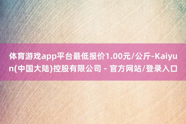体育游戏app平台最低报价1.00元/公斤-Kaiyun(中国大陆)控股有限公司 - 官方网站/登录入口