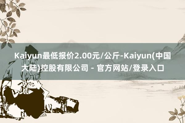 Kaiyun最低报价2.00元/公斤-Kaiyun(中国大陆)控股有限公司 - 官方网站/登录入口
