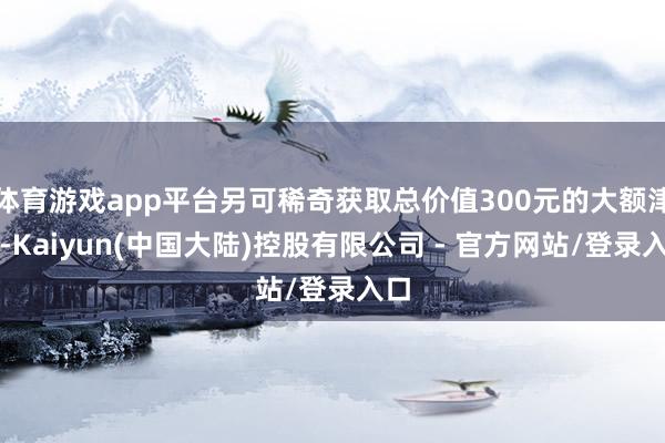 体育游戏app平台另可稀奇获取总价值300元的大额津贴-Kaiyun(中国大陆)控股有限公司 - 官方网站/登录入口