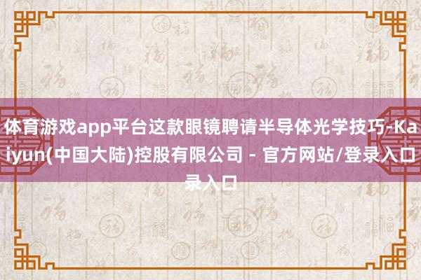 体育游戏app平台这款眼镜聘请半导体光学技巧-Kaiyun(中国大陆)控股有限公司 - 官方网站/登录入口