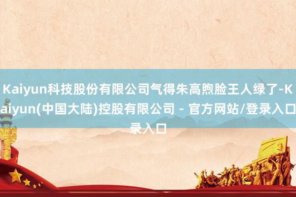 Kaiyun科技股份有限公司气得朱高煦脸王人绿了-Kaiyun(中国大陆)控股有限公司 - 官方网站/登录入口