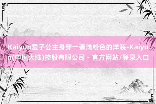 Kaiyun爱子公主身穿一袭浅粉色的洋装-Kaiyun(中国大陆)控股有限公司 - 官方网站/登录入口