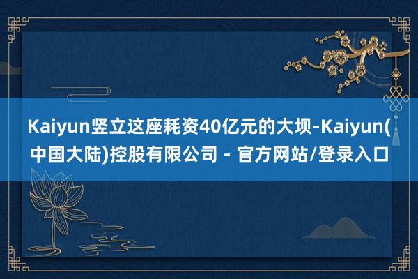 Kaiyun竖立这座耗资40亿元的大坝-Kaiyun(中国大陆)控股有限公司 - 官方网站/登录入口