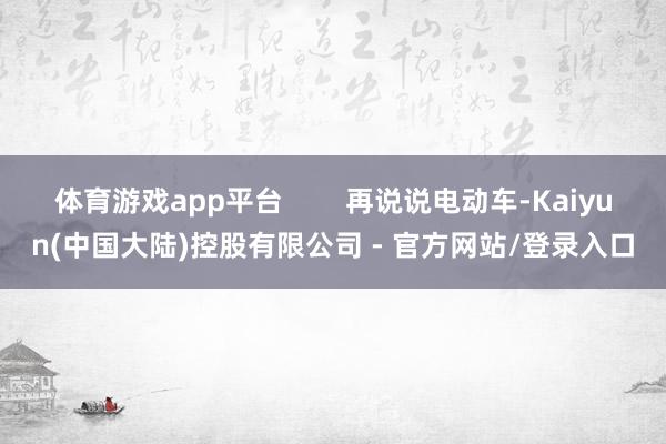 体育游戏app平台        再说说电动车-Kaiyun(中国大陆)控股有限公司 - 官方网站/登录入口