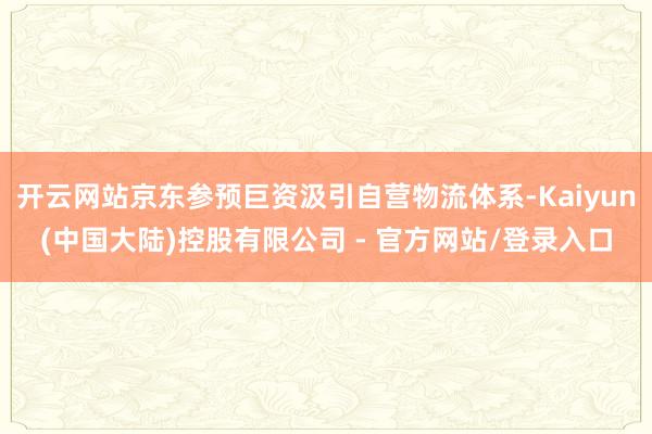 开云网站京东参预巨资汲引自营物流体系-Kaiyun(中国大陆)控股有限公司 - 官方网站/登录入口