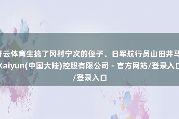 开云体育生擒了冈村宁次的侄子、日军航行员山田井马-Kaiyun(中国大陆)控股有限公司 - 官方网站/登录入口