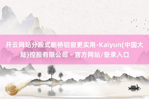 开云网站分段式断桥铝窗更实用-Kaiyun(中国大陆)控股有限公司 - 官方网站/登录入口