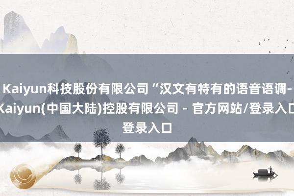 Kaiyun科技股份有限公司“汉文有特有的语音语调-Kaiyun(中国大陆)控股有限公司 - 官方网站/登录入口