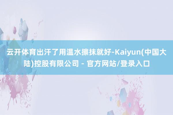云开体育出汗了用温水擦抹就好-Kaiyun(中国大陆)控股有限公司 - 官方网站/登录入口