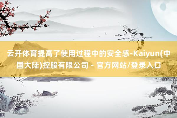 云开体育提高了使用过程中的安全感-Kaiyun(中国大陆)控股有限公司 - 官方网站/登录入口
