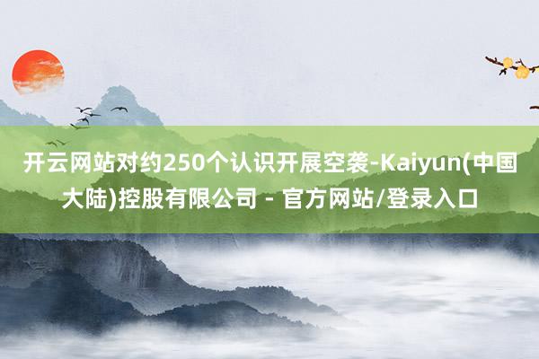 开云网站对约250个认识开展空袭-Kaiyun(中国大陆)控股有限公司 - 官方网站/登录入口
