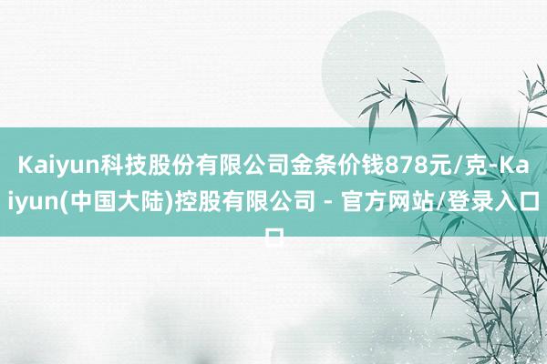 Kaiyun科技股份有限公司金条价钱878元/克-Kaiyun(中国大陆)控股有限公司 - 官方网站/登录入口
