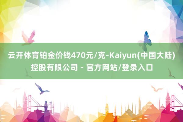 云开体育铂金价钱470元/克-Kaiyun(中国大陆)控股有限公司 - 官方网站/登录入口