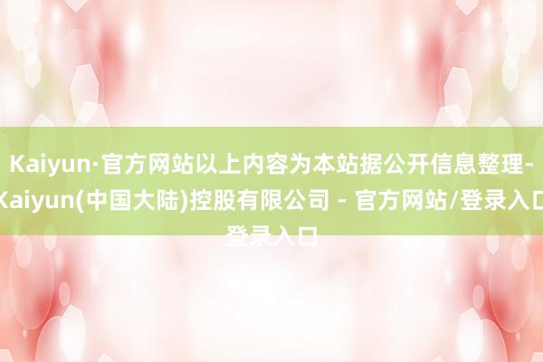 Kaiyun·官方网站以上内容为本站据公开信息整理-Kaiyun(中国大陆)控股有限公司 - 官方网站/登录入口