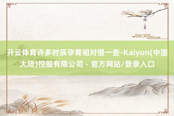 开云体育许多时辰孕育相对慢一些-Kaiyun(中国大陆)控股有限公司 - 官方网站/登录入口