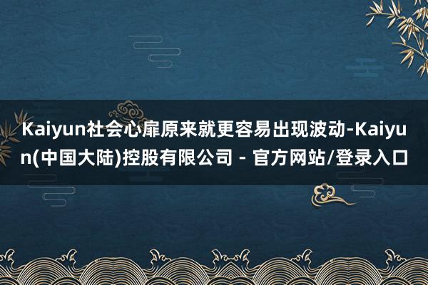 Kaiyun社会心扉原来就更容易出现波动-Kaiyun(中国大陆)控股有限公司 - 官方网站/登录入口