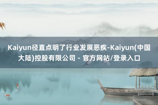 Kaiyun径直点明了行业发展恶疾-Kaiyun(中国大陆)控股有限公司 - 官方网站/登录入口