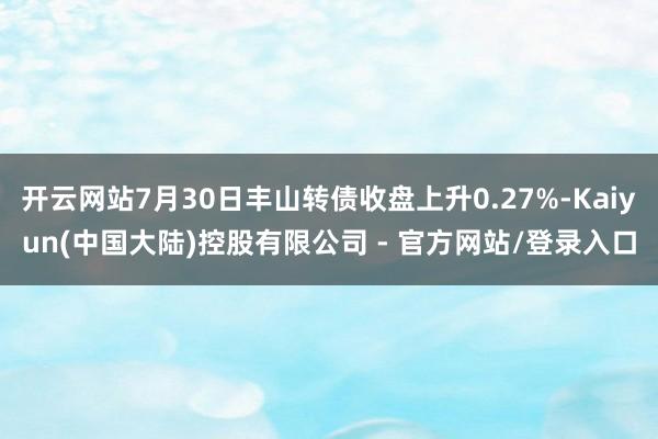 开云网站7月30日丰山转债收盘上升0.27%-Kaiyun(中国大陆)控股有限公司 - 官方网站/登录入口