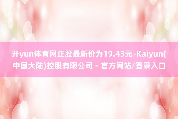 开yun体育网正股最新价为19.43元-Kaiyun(中国大陆)控股有限公司 - 官方网站/登录入口
