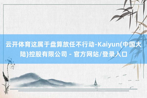 云开体育这属于盘算放任不行动-Kaiyun(中国大陆)控股有限公司 - 官方网站/登录入口