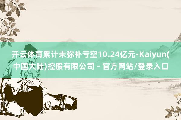 开云体育累计未弥补亏空10.24亿元-Kaiyun(中国大陆)控股有限公司 - 官方网站/登录入口