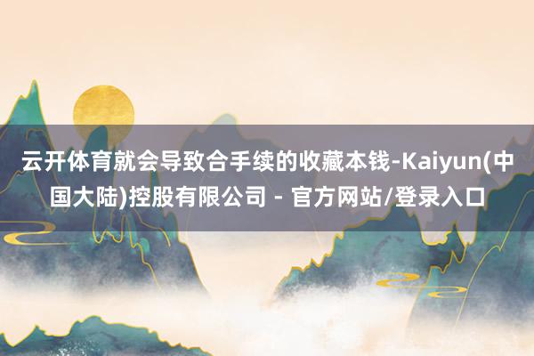 云开体育就会导致合手续的收藏本钱-Kaiyun(中国大陆)控股有限公司 - 官方网站/登录入口