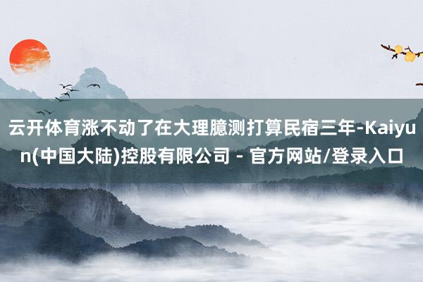 云开体育涨不动了在大理臆测打算民宿三年-Kaiyun(中国大陆)控股有限公司 - 官方网站/登录入口