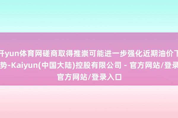 开yun体育网磋商取得推崇可能进一步强化近期油价下行趋势-Kaiyun(中国大陆)控股有限公司 - 官方网站/登录入口