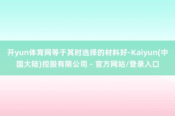 开yun体育网等于其时选择的材料好-Kaiyun(中国大陆)控股有限公司 - 官方网站/登录入口
