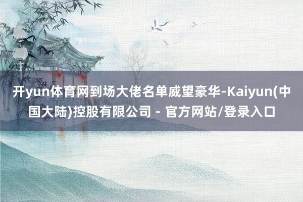 开yun体育网到场大佬名单威望豪华-Kaiyun(中国大陆)控股有限公司 - 官方网站/登录入口