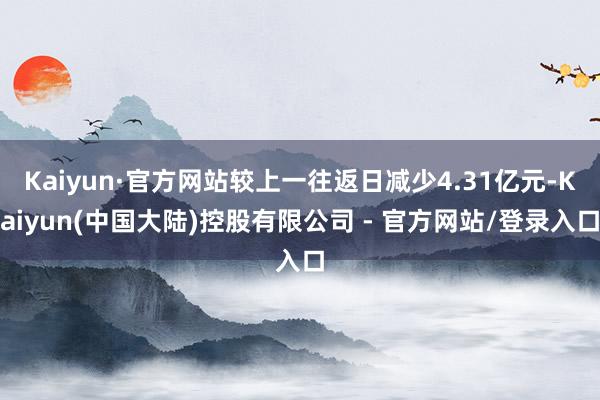 Kaiyun·官方网站较上一往返日减少4.31亿元-Kaiyun(中国大陆)控股有限公司 - 官方网站/登录入口