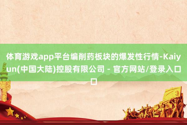 体育游戏app平台编削药板块的爆发性行情-Kaiyun(中国大陆)控股有限公司 - 官方网站/登录入口