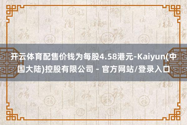 开云体育配售价钱为每股4.58港元-Kaiyun(中国大陆)控股有限公司 - 官方网站/登录入口