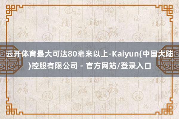 云开体育最大可达80毫米以上-Kaiyun(中国大陆)控股有限公司 - 官方网站/登录入口