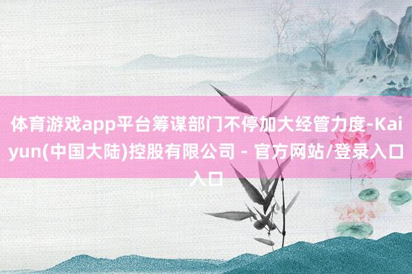 体育游戏app平台筹谋部门不停加大经管力度-Kaiyun(中国大陆)控股有限公司 - 官方网站/登录入口