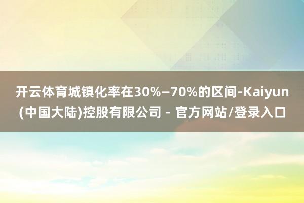 开云体育城镇化率在30%—70%的区间-Kaiyun(中国大陆)控股有限公司 - 官方网站/登录入口