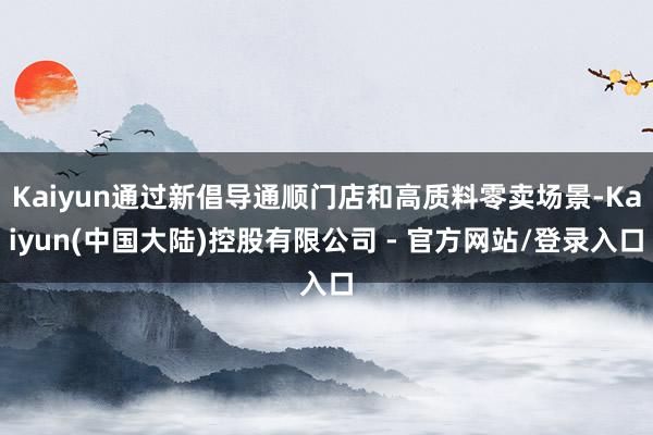 Kaiyun通过新倡导通顺门店和高质料零卖场景-Kaiyun(中国大陆)控股有限公司 - 官方网站/登录入口
