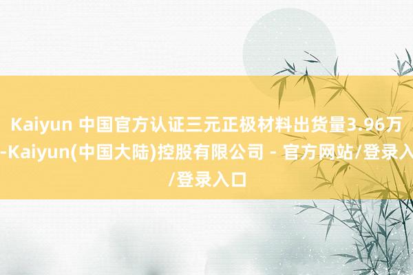 Kaiyun 中国官方认证三元正极材料出货量3.96万吨-Kaiyun(中国大陆)控股有限公司 - 官方网站/登录入口